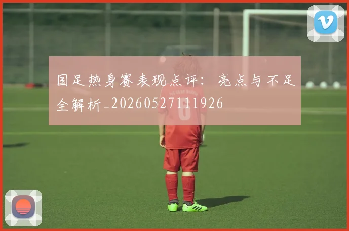 国足热身赛表现点评:亮点与不足全解析_20260527111926