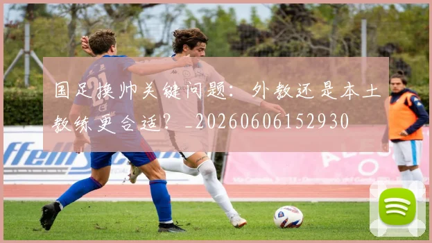 国足换帅关键问题：外教还是本土教练更合适？_20260606152930