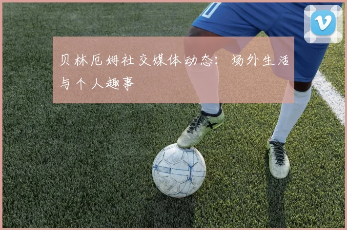 贝林厄姆社交媒体动态:场外生活与个人趣事