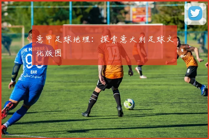 意甲足球地理:探索意大利足球文化版图