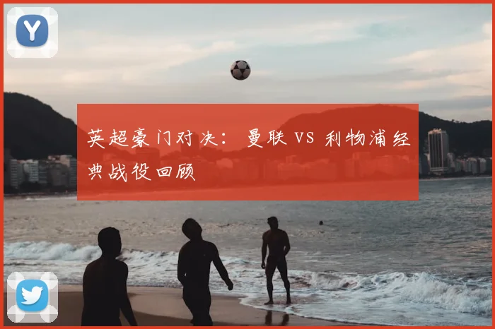 英超豪门对决:曼联 vs 利物浦经典战役回顾