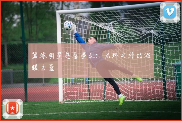 篮球明星慈善事业:光环之外的温暖力量