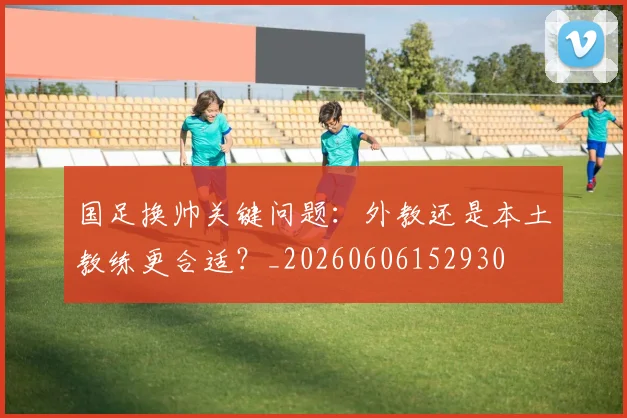 国足换帅关键问题：外教还是本土教练更合适？_20260606152930