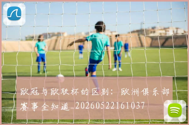 欧冠与欧联杯的区别：欧洲俱乐部赛事全知道_20260522161037